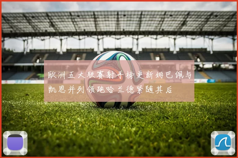 欧洲五大联赛射手榜更新姆巴佩与凯恩并列领跑哈兰德紧随其后