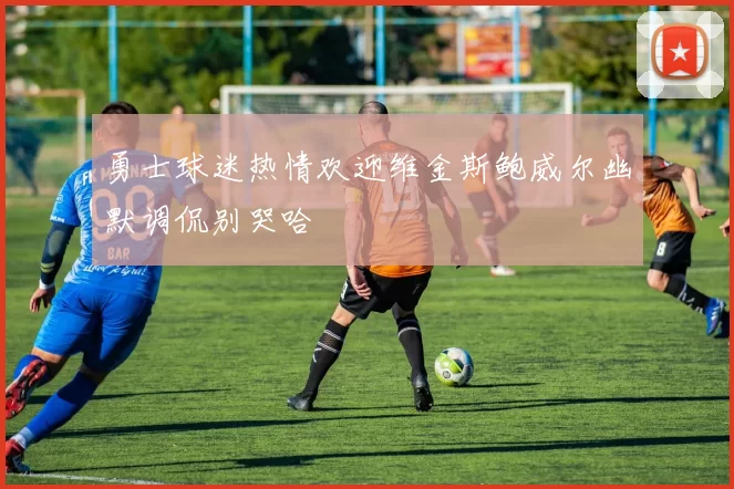 勇士球迷热情欢迎维金斯鲍威尔幽默调侃别哭哈