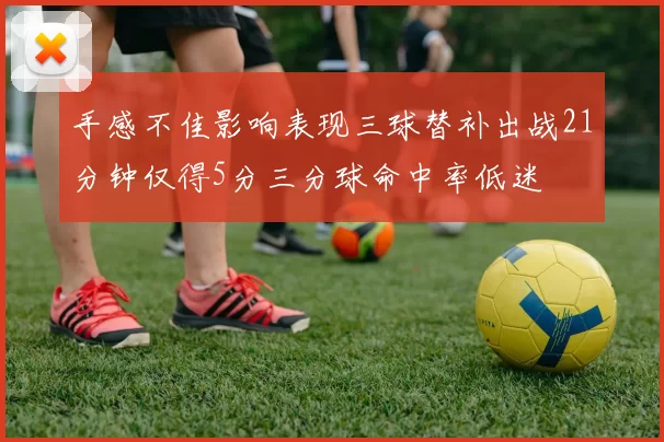 手感不佳影响表现三球替补出战21分钟仅得5分三分球命中率低迷