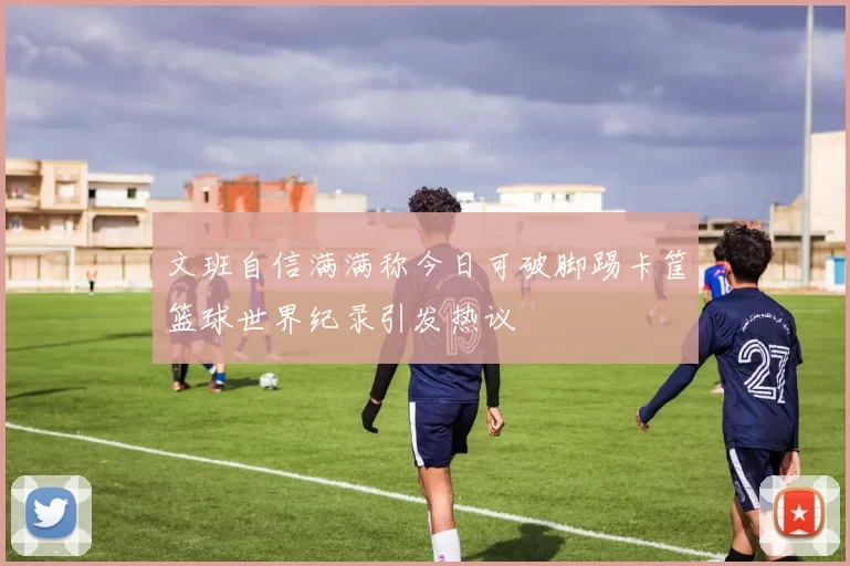 文班自信满满称今日可破脚踢卡筐篮球世界纪录引发热议