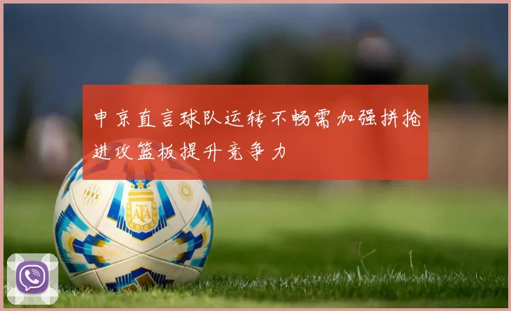 申京直言球队运转不畅需加强拼抢进攻篮板提升竞争力