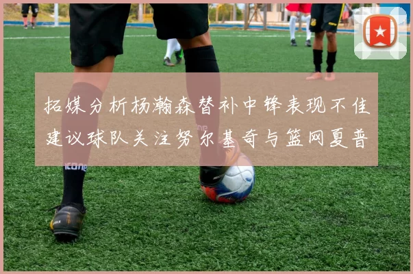 拓媒分析杨瀚森替补中锋表现不佳建议球队关注努尔基奇与篮网夏普