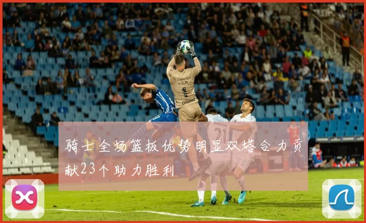 骑士全场篮板优势明显双塔合力贡献23个助力胜利
