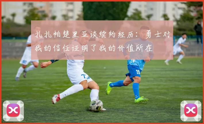 扎扎帕楚里亚谈续约经历：勇士对我的信任证明了我的价值所在